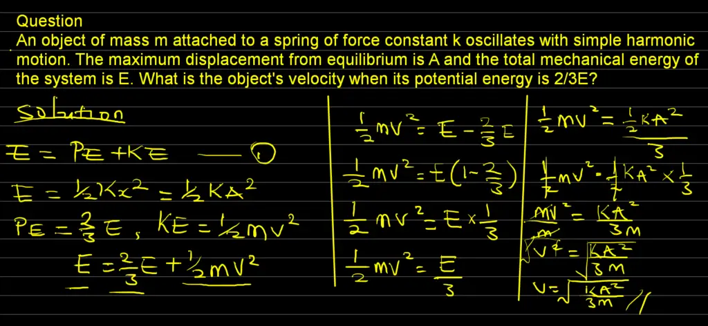 Question
An object of mass m attached to a spring of force constant k oscillates with simple harmonic motion. The maximum displacement from equilibrium is A and the total mechanical energy of the system is E. What is the object's velocity when its potential energy is 2/3E?