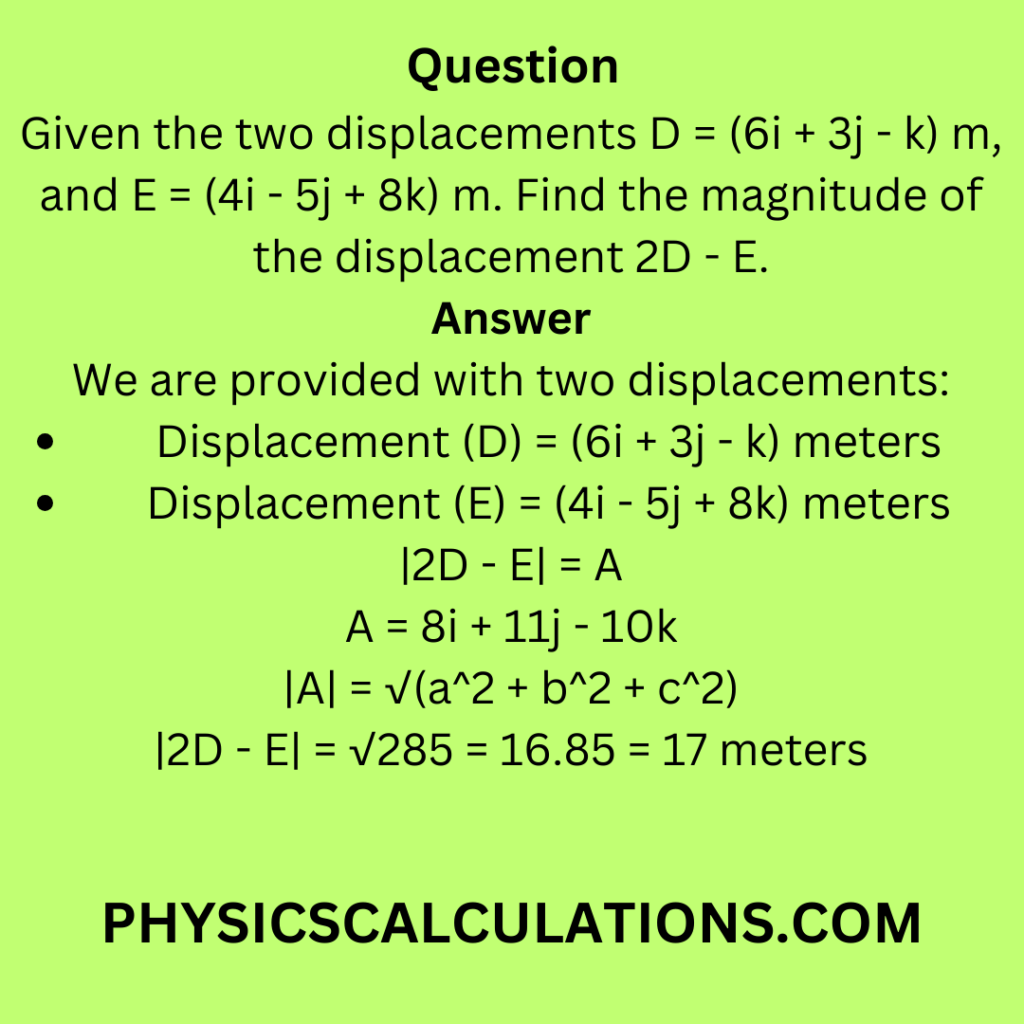 Given the two displacements D = (6i + 3j - k) m, and E = (4i - 5j + 8k) m. Find the magnitude of the displacement 2D - E.